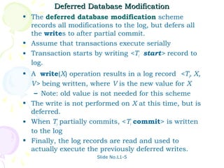 Deferred Database Modification
• The deferred database modification scheme
  records all modifications to the log, but defers all
  the writes to after partial commit.
• Assume that transactions execute serially
• Transaction starts by writing <Ti start> record to
  log.
• A write(X) operation results in a log record <Ti, X,
  V> being written, where V is the new value for X
   – Note: old value is not needed for this scheme
• The write is not performed on X at this time, but is
  deferred.
• When Ti partially commits, <Ti commit> is written
  to the log
• Finally, the log records are read and used to
  actually execute the previously deferred writes.
                       Slide No.L1-5
 