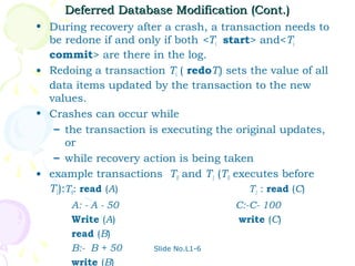 Deferred Database Modification (Cont.)
• During recovery after a crash, a transaction needs to
  be redone if and only if both <Ti start> and<Ti
  commit> are there in the log.
• Redoing a transaction Ti ( redoTi) sets the value of all
  data items updated by the transaction to the new
  values.
• Crashes can occur while
   – the transaction is executing the original updates,
      or
   – while recovery action is being taken
• example transactions T0 and T1 (T0 executes before
  T1):T0: read (A)                        T1 : read (C)
       A: - A - 50                     C:-C- 100
       Write (A)                       write (C)
       read (B)
       B:- B + 50      Slide No.L1-6

       write (B)
 