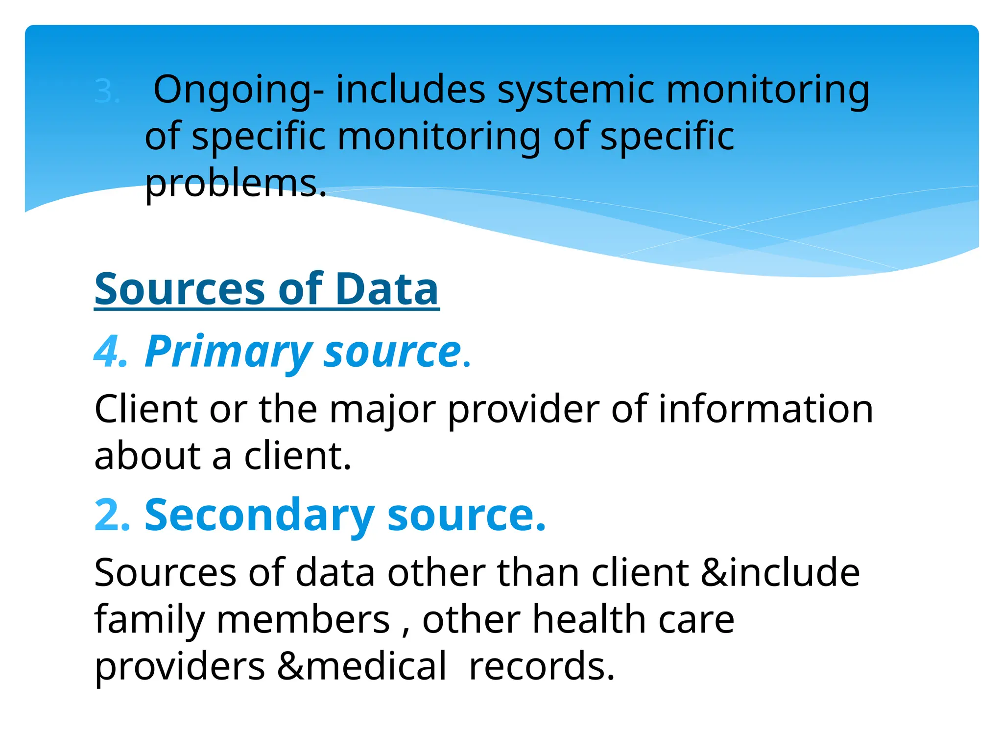 3. Ongoing- includes systemic monitoring
of specific monitoring of specific
problems.
Sources of Data
4. Primary source.
Client or the major provider of information
about a client.
2. Secondary source.
Sources of data other than client &include
family members , other health care
providers &medical records.
 