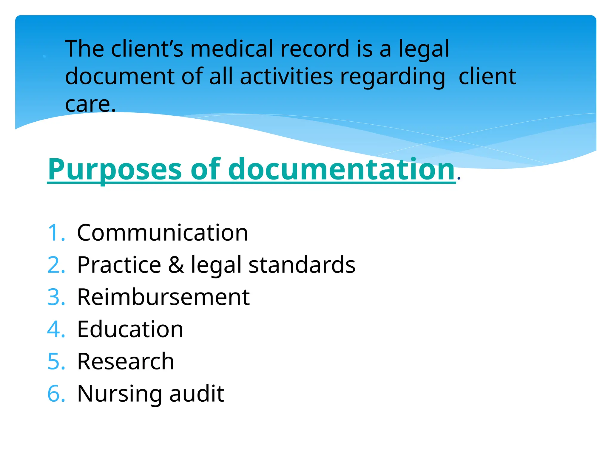  The client’s medical record is a legal
document of all activities regarding client
care.
Purposes of documentation.
1. Communication
2. Practice & legal standards
3. Reimbursement
4. Education
5. Research
6. Nursing audit
 