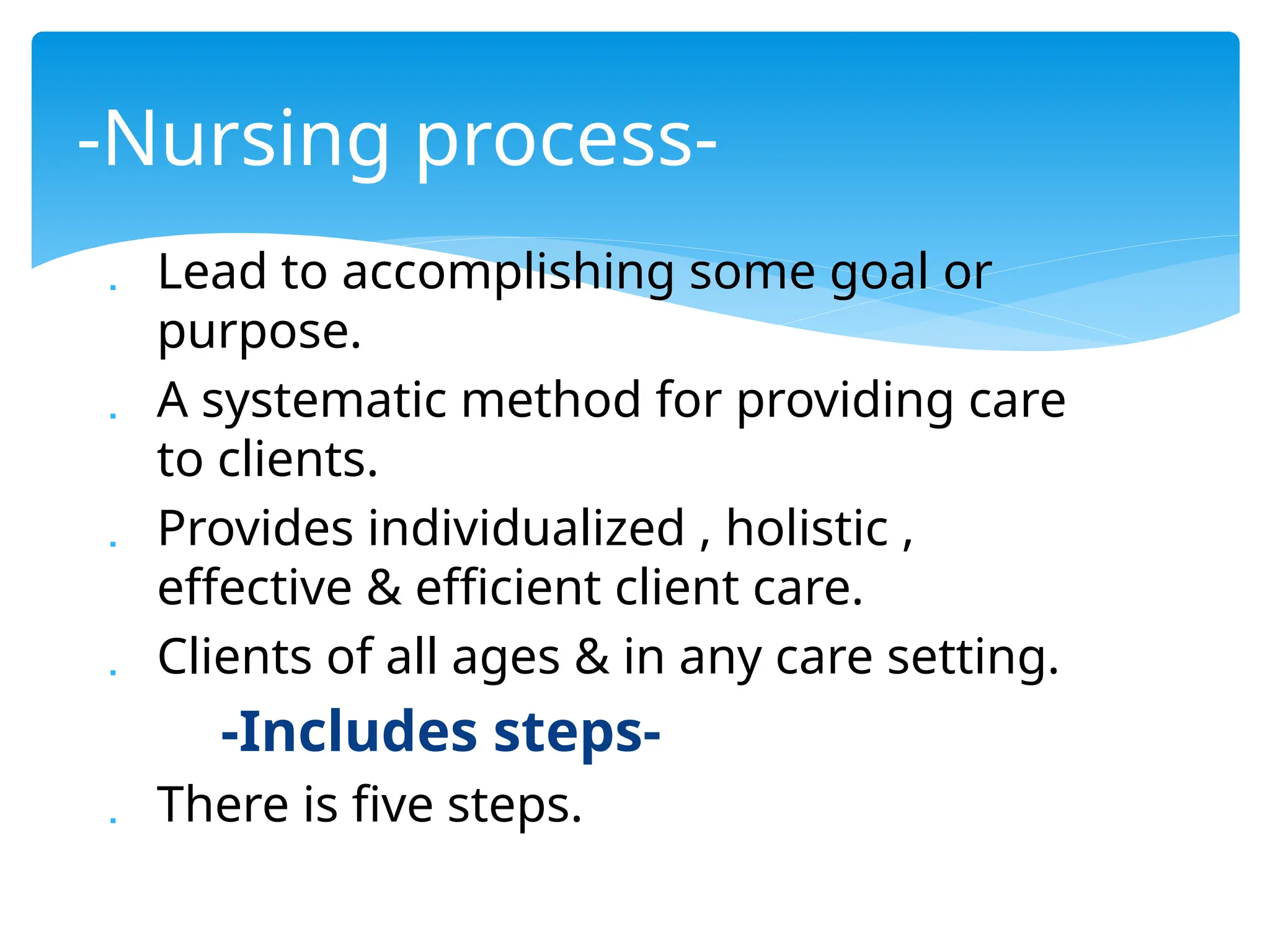  Lead to accomplishing some goal or
purpose.
 A systematic method for providing care
to clients.
 Provides individualized , holistic ,
effective & efficient client care.
 Clients of all ages & in any care setting.
-Includes steps-
 There is five steps.
-Nursing process-
 
