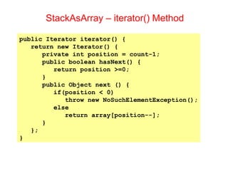 StackAsArray – iterator() Method
public Iterator iterator() {
return new Iterator() {
private int position = count-1;
public boolean hasNext() {
return position >=0;
}
public Object next () {
if(position < 0)
throw new NoSuchElementException();
else
return array[position--];
}
};
}
 