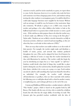 14 The Communicative Approach
someone to read it, and if we invite somebody to a party, we expect them
to come. In the classroom, however, it is a teacher who reads the letter
and comments on it from a language point of view, and students end up
inviting the other students to an imaginary party. It would be ideal if we
could make language functions more tangible for the learner. Without
such an attempt, it would be easy for learners to lose motivation. Irujo
also comments, “If nobody is going to see a child’s story except the
teacher and perhaps a few other children who bother to look at the
bulletin board where it is posted, there is little incentive to write a good
story.... If the task has no other purpose than to do what the teacher says,
it doesn’t make any difference if they do it wrong in the first place.”
Taylor adds, “Students are not as likely to involve themselves as fully in
classroom activities, which are contrived and uncompelling, as they are
when they have a real stake in their endeavors (1983).”
There are ways that teachers can enable students to see the results of
their practice. For example, the teacher might make and distribute a
booklet of stories, poems, and artwork that students produced
throughout the year. (This can be adapted for lower level learners by
making a collection of stories or songs that the teacher introduced in
class with illustrations by students.) The teacher could also begin the
year by introducing an empty box as a “time capsule” or “gift box.”
Students would decide what kind of things they would like to place
inside it during the year. For each item they should explain the reason for
their choice, whether it be a story, art, a prop, or a tape. Each student
can also be asked to add something that represents himself or herself as
an individual. For example, the teacher could videotape
self-introductions or goodbyes, then use these materials with students
the following year or could plan ahead with a school in another country
or neighboring area, and exchange gift boxes at the end of the year.
Curtain and Dahlberg (2004) introduce a similar initiative called the
“Flat Stanley” project, which is based on the popular book by Jeff
Brown. Flat Stanley tells the story of a boy who is crushed by a bulletin
board, but who then has the magic ability of traveling via mail. This
dynamic plot has provided teachers worldwide with the idea of
 