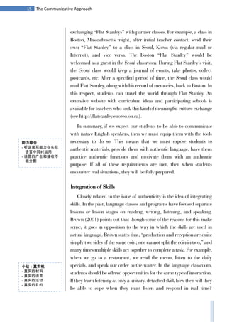 15 The Communicative Approach
exchanging “Flat Stanleys” with partner classes. For example, a class in
Boston, Massachusetts might, after initial teacher contact, send their
own “Flat Stanley” to a class in Seoul, Korea (via regular mail or
Internet), and vice versa. The Boston “Flat Stanley” would be
welcomed as a guest in the Seoul classroom. During Flat Stanley’s visit,
the Seoul class would keep a journal of events, take photos, collect
postcards, etc. After a specified period of time, the Seoul class would
mail Flat Stanley, along with his record of memories, back to Boston. In
this respect, students can travel the world through Flat Stanley. An
extensive website with curriculum ideas and participating schools is
available for teachers who seek this kind of meaningful culture exchange
(see http://flatstanley.enoreo.on.ca).
In summary, if we expect our students to be able to communicate
with native English speakers, then we must equip them with the tools
necessary to do so. This means that we must expose students to
authentic materials, provide them with authentic language, have them
practice authentic functions and motivate them with an authentic
purpose. If all of these requirements are met, then when students
encounter real situations, they will be fully prepared.
Integration of Skills
Closely related to the issue of authenticity is the idea of integrating
skills. In the past, language classes and programs have focused separate
lessons or lesson stages on reading, writing, listening, and speaking.
Brown (2001) points out that though some of the reasons for this make
sense, it goes in opposition to the way in which the skills are used in
actual language. Brown states that, “production and reception are quite
simply two sides of the same coin; one cannot split the coin in two,” and
many times multiple skills act together to complete a task. For example,
when we go to a restaurant, we read the menu, listen to the daily
specials, and speak our order to the waiter. In the language classroom,
students should be offered opportunities for the same type of interaction.
If they learn listening as only a unitary, detached skill, how then will they
be able to cope when they must listen and respond in real time?
小结：真实性
- 真实的材料
- 真实的语言
- 真实的活动
- 真实的目的
能力综合
- 听说读写能力在实际
语言中同时运用
- 语言的产生和接收不
能分割
 
