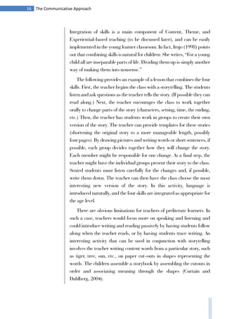 16 The Communicative Approach
Integration of skills is a main component of Content, Theme, and
Experiential-based teaching (to be discussed later), and can be easily
implemented in the young learner classroom. In fact, Irujo (1998) points
out that combining skills is natural for children. She writes, “For a young
child all are inseparable parts of life. Dividing them up is simply another
way of making them into nonsense.”
The following provides an example of a lesson that combines the four
skills. First, the teacher begins the class with a storytelling. The students
listen and ask questions as the teacher tells the story. (If possible they can
read along.) Next, the teacher encourages the class to work together
orally to change parts of the story (characters, setting, time, the ending,
etc.) Then, the teacher has students work in groups to create their own
version of the story. The teacher can provide templates for these stories
(shortening the original story to a more manageable length, possibly
four pages). By drawing pictures and writing words or short sentences, if
possible, each group decides together how they will change the story.
Each member might be responsible for one change. As a final step, the
teacher might have the individual groups present their story to the class.
Seated students must listen carefully for the changes and, if possible,
write them down. The teacher can then have the class choose the most
interesting new version of the story. In this activity, language is
introduced naturally, and the four skills are integrated as appropriate for
the age level.
There are obvious limitations for teachers of preliterate learners. In
such a case, teachers would focus more on speaking and listening and
could introduce writing and reading passively by having students follow
along when the teacher reads, or by having students trace writing. An
interesting activity that can be used in conjunction with storytelling
involves the teacher writing content words from a particular story, such
as tiger, tree, sun, etc., on paper cut-outs in shapes representing the
words. The children assemble a storybook by assembling the cutouts in
order and associating meaning through the shapes (Curtain and
Dahlberg, 2004).
 