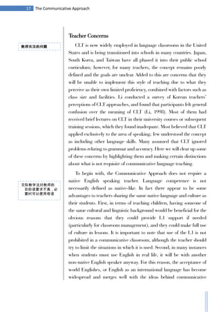 17 The Communicative Approach
Teacher Concerns
CLT is now widely employed in language classrooms in the United
States and is being transitioned into schools in many countries. Japan,
South Korea, and Taiwan have all phased it into their public school
curriculum; however, for many teachers, the concept remains poorly
defined and the goals are unclear. Added to this are concerns that they
will be unable to implement this style of teaching due to what they
perceive as their own limited proficiency, combined with factors such as
class size and facilities. Li conducted a survey of Korean teachers’
perceptions of CLT approaches, and found that participants felt general
confusion over the meaning of CLT (Li, 1998). Most of them had
received brief lectures on CLT in their university courses or subsequent
training sessions, which they found inadequate. Most believed that CLT
applied exclusively to the area of speaking; few understood the concept
as including other language skills. Many assumed that CLT ignored
problems relating to grammar and accuracy. Here we will clear up some
of these concerns by highlighting them and making certain distinctions
about what is not requisite of communicative language teaching.
To begin with, the Communicative Approach does not require a
native English speaking teacher. Language competence is not
necessarily defined as native-like. In fact there appear to be some
advantages to teachers sharing the same native language and culture as
their students. First, in terms of teaching children, having someone of
the same cultural and linguistic background would be beneficial for the
obvious reasons that they could provide L1 support if needed
(particularly for classroom management), and they could make full use
of culture in lessons. It is important to note that use of the L1 is not
prohibited in a communicative classroom, although the teacher should
try to limit the situations in which it is used. Second, in many instances
when students must use English in real life, it will be with another
non-native English speaker anyway. For this reason, the acceptance of
world Englishes, or English as an international language has become
widespread and merges well with the ideas behind communicative
教师关注的问题
交际教学法对教师的
目的语要求不高，必
要时可以使用母语
 
