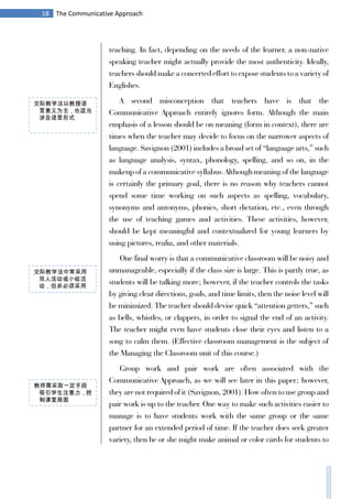 18 The Communicative Approach
teaching. In fact, depending on the needs of the learner, a non-native
speaking teacher might actually provide the most authenticity. Ideally,
teachers should make a concerted effort to expose students to a variety of
Englishes.
A second misconception that teachers have is that the
Communicative Approach entirely ignores form. Although the main
emphasis of a lesson should be on meaning (form in context), there are
times when the teacher may decide to focus on the narrower aspects of
language. Savignon (2001) includes a broad set of “language arts,” such
as language analysis, syntax, phonology, spelling, and so on, in the
makeup of a communicative syllabus. Although meaning of the language
is certainly the primary goal, there is no reason why teachers cannot
spend some time working on such aspects as spelling, vocabulary,
synonyms and antonyms, phonics, short dictation, etc., even through
the use of teaching games and activities. These activities, however,
should be kept meaningful and contextualized for young learners by
using pictures, realia, and other materials.
One final worry is that a communicative classroom will be noisy and
unmanageable, especially if the class size is large. This is partly true, as
students will be talking more; however, if the teacher controls the tasks
by giving clear directions, goals, and time limits, then the noise level will
be minimized. The teacher should devise quick “attention getters,” such
as bells, whistles, or clappers, in order to signal the end of an activity.
The teacher might even have students close their eyes and listen to a
song to calm them. (Effective classroom management is the subject of
the Managing the Classroom unit of this course.)
Group work and pair work are often associated with the
Communicative Approach, as we will see later in this paper; however,
they are not required of it (Savignon, 2001). How often to use group and
pair work is up to the teacher. One way to make such activities easier to
manage is to have students work with the same group or the same
partner for an extended period of time. If the teacher does seek greater
variety, then he or she might make animal or color cards for students to
交际教学法以教授语
言意义为主，也适当
涉及语言形式
教师需采取一定手段
吸引学生注意力，控
制课堂局面
交际教学法中常采用
双人活动或小组活
动，但非必须采用
 
