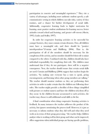 21 The Communicative Approach
participation in concrete and meaningful experiences.” They cite a
variety of advantages, including more authentic student speech, a safe
communicative setting in which children can take risks, variety of class
routines, and a chance for further development of social skills.
Additionally, cooperative learning leads to higher motivation for
learning, more positive student attributions for learning success, better
attitudes toward school and learning, and greater self-esteem (Slavin,
1995, Grabe and Stoller, 1997).
In order for cooperative learning activities to be successful for
younger learners, they must contain certain elements. First, all children
must have a meaningful role, and there should be “positive
interdependence”(Curtain and Dahlberg, 2004). That is, the
participation of all of the members should be necessary for the
completion of the activity, and no member should feel their role is minor
compared to the others. Combined with this, children should also have
individual responsibility for completing their role. The children must
understand that if they do not participate, there will be a negative
consequence. Next, the teacher should ensure that certain social skills
are used. Curtain and Dahlberg (2004) suggest that teachers begin the
activities, “by making sure everyone has a turn to speak, giving
encouragement, and listening when other group members are talking.”
The teacher should monitor students as they are performing their
activities in order to make certain that the children are following these
rules. The teacher might provide a checklist of these things (simplified
with pictures or student names) and have the children tick them off as
they occur. As the children become accustomed to such activities, the
teacher may choose to add additional social skills to the list.
A final consideration when doing cooperative learning activities is
feedback. In many instances the teacher addresses the product of the
activity, but ignores mentioning the process itself. However, it is just as
necessary to inform students what they did well and what they need
work on in terms of their group processing; “the teacher helps children
analyze what is working well in their group and what can be improved,
offers suggestions when individual groups are having specific problems,
 