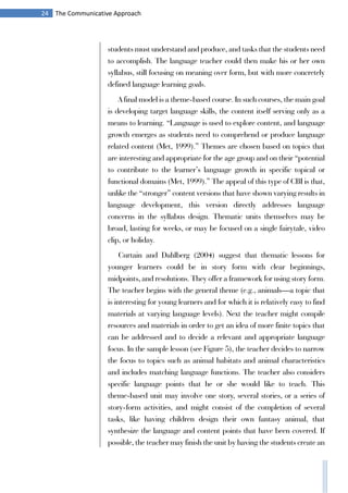 24 The Communicative Approach
students must understand and produce, and tasks that the students need
to accomplish. The language teacher could then make his or her own
syllabus, still focusing on meaning over form, but with more concretely
defined language learning goals.
A final model is a theme-based course. In such courses, the main goal
is developing target language skills, the content itself serving only as a
means to learning. “Language is used to explore content, and language
growth emerges as students need to comprehend or produce language
related content (Met, 1999).” Themes are chosen based on topics that
are interesting and appropriate for the age group and on their “potential
to contribute to the learner’s language growth in specific topical or
functional domains (Met, 1999).” The appeal of this type of CBI is that,
unlike the “stronger” content versions that have shown varying results in
language development, this version directly addresses language
concerns in the syllabus design. Thematic units themselves may be
broad, lasting for weeks, or may be focused on a single fairytale, video
clip, or holiday.
Curtain and Dahlberg (2004) suggest that thematic lessons for
younger learners could be in story form with clear beginnings,
midpoints, and resolutions. They offer a framework for using story form.
The teacher begins with the general theme (e.g., animals—a topic that
is interesting for young learners and for which it is relatively easy to find
materials at varying language levels). Next the teacher might compile
resources and materials in order to get an idea of more finite topics that
can be addressed and to decide a relevant and appropriate language
focus. In the sample lesson (see Figure 5), the teacher decides to narrow
the focus to topics such as animal habitats and animal characteristics
and includes matching language functions. The teacher also considers
specific language points that he or she would like to teach. This
theme-based unit may involve one story, several stories, or a series of
story-form activities, and might consist of the completion of several
tasks, like having children design their own fantasy animal, that
synthesize the language and content points that have been covered. If
possible, the teacher may finish the unit by having the students create an
 