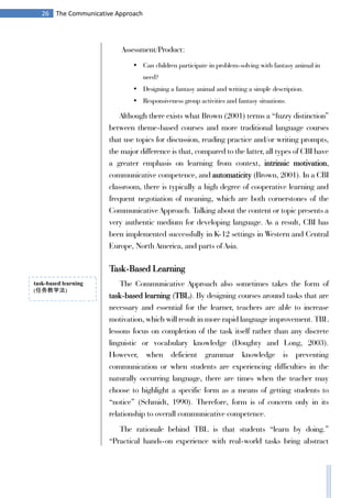 26 The Communicative Approach
Assessment/Product:
• Can children participate in problem-solving with fantasy animal in
need?
• Designing a fantasy animal and writing a simple description.
• Responsiveness group activities and fantasy situations.
Although there exists what Brown (2001) terms a “fuzzy distinction”
between theme-based courses and more traditional language courses
that use topics for discussion, reading practice and/or writing prompts,
the major difference is that, compared to the latter, all types of CBI have
a greater emphasis on learning from context, intrinsic motivation,
communicative competence, and automaticity (Brown, 2001). In a CBI
classroom, there is typically a high degree of cooperative learning and
frequent negotiation of meaning, which are both cornerstones of the
Communicative Approach. Talking about the content or topic presents a
very authentic medium for developing language. As a result, CBI has
been implemented successfully in K-12 settings in Western and Central
Europe, North America, and parts of Asia.
Task-Based Learning
The Communicative Approach also sometimes takes the form of
task-based learning (TBL). By designing courses around tasks that are
necessary and essential for the learner, teachers are able to increase
motivation, which will result in more rapid language improvement. TBL
lessons focus on completion of the task itself rather than any discrete
linguistic or vocabulary knowledge (Doughty and Long, 2003).
However, when deficient grammar knowledge is preventing
communication or when students are experiencing difficulties in the
naturally occurring language, there are times when the teacher may
choose to highlight a specific form as a means of getting students to
“notice” (Schmidt, 1990). Therefore, form is of concern only in its
relationship to overall communicative competence.
The rationale behind TBL is that students “learn by doing.”
“Practical hands-on experience with real-world tasks bring abstract
task-based learning
(任务教学法)
 