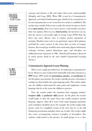27 The Communicative Approach
concepts and theories to life and makes them more understandable
(Doughty and Long, 2003). When TBL is used in a Communicative
Approach, some kind of information gap, whether it be a natural one as
in real communication or one created by the teacher, is established. The
teacher may consider if they want to make the activity be open or closed.
In an open activity, there is no correct answer; each member may have
their own opinion. However, in a closed activity, the instructor can say
that the answer is necessarily right or wrong. Long (1990) finds the
latter type more effective since it requires greater negotiation of
meaning. Members must come to an agreement, express their opinions,
and find the correct answer. It also seems that, in terms of younger
learners, this second type would be more motivating. Jigsaw information
exchange activities, paired information gaps, and role-plays are
additional means of practice in TBL. (Task-based learning is discussed
in much greater detail in the unit entitled Experiential Learning
Theory.)
Communicative Approach Lesson Planning
There is not a single prescribed way of conducting a communicative
lesson. However, some teachers feel comfortable with what is known as a
PPP format. PPP stands for presentation, practice, and production. In
the first phase, presentation, the teacher typically presents a listening or
reading text that includes the target language point. The teacher makes
sure the children understand the main point and emphasizes certain
language that he or she wants the children to practice.
Next, the teacher makes the transition from engaging students’
receptive skills, to productive skill practice. In this phase the teacher
would begin to elicit the target form, but would somehow provide
language support; either all or some of the target language (grammar
and vocabulary) should be given. For example, the teacher might make
picture cards of a simplified version of the story that he or she told
during the presentation and place them out of order. The teacher might
also create accompanying sentences (complete or incomplete) that
students could match to the pictures. In small groups or as a class
open activity
(开放式活动)
- 无正确答案
- 允许有个人观点
closed activity
(封闭式活动)
- 有正确答案
- 更行之有效
PPP 模式
- 教师演示
- 学生实践
- 成果制作
 
