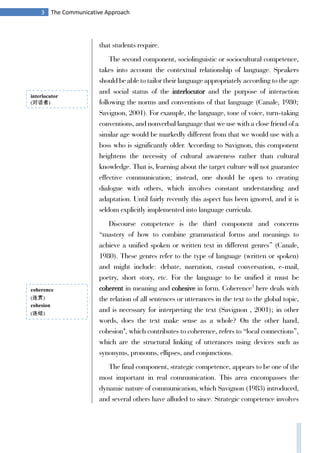 3 The Communicative Approach
that students require.
The second component, sociolinguistic or sociocultural competence,
takes into account the contextual relationship of language. Speakers
should be able to tailor their language appropriately according to the age
and social status of the interlocutor and the purpose of interaction
following the norms and conventions of that language (Canale, 1980;
Savignon, 2001). For example, the language, tone of voice, turn-taking
conventions, and nonverbal language that we use with a close friend of a
similar age would be markedly different from that we would use with a
boss who is significantly older. According to Savignon, this component
heightens the necessity of cultural awareness rather than cultural
knowledge. That is, learning about the target culture will not guarantee
effective communication; instead, one should be open to creating
dialogue with others, which involves constant understanding and
adaptation. Until fairly recently this aspect has been ignored, and it is
seldom explicitly implemented into language curricula.
Discourse competence is the third component and concerns
“mastery of how to combine grammatical forms and meanings to
achieve a unified spoken or written text in different genres” (Canale,
1980). These genres refer to the type of language (written or spoken)
and might include: debate, narration, casual conversation, e-mail,
poetry, short story, etc. For the language to be unified it must be
coherent in meaning and cohesive in form. Coherence3
here deals with
the relation of all sentences or utterances in the text to the global topic,
and is necessary for interpreting the text (Savignon , 2001); in other
words, does the text make sense as a whole? On the other hand,
cohesion4
, which contributes to coherence, refers to “local connections”,
which are the structural linking of utterances using devices such as
synonyms, pronouns, ellipses, and conjunctions.
The final component, strategic competence, appears to be one of the
most important in real communication. This area encompasses the
dynamic nature of communication, which Savignon (1983) introduced,
and several others have alluded to since. Strategic competence involves
interlocutor
(对话者)
coherence
(连贯)
cohesion
(连结)
 