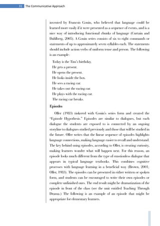 31 The Communicative Approach
invented by Francois Gouin, who believed that language could be
learned more easily if it were presented as a sequence of events, and is a
nice way of introducing functional chunks of language (Curtain and
Dahlberg, 2005). A Gouin series consists of six to eight commands or
statements of up to approximately seven syllables each. The statements
should include action verbs of uniform tense and person. The following
is an example:
Today is the Tim’s birthday.
He gets a present.
He opens the present.
He looks inside the box.
He sees a racing car.
He takes out the racing car.
He plays with the racing car.
The racing car breaks.
Episodes
Oller (1983) tinkered with Gouin’s series form and created the
“Episode Hypothesis.” Episodes are similar to dialogues, but each
dialogue the students are exposed to is connected by an ongoing
storyline to dialogues studied previously and those that will be studied in
the future. Oller writes that the linear sequence of episodes highlights
language connections, making language easier to recall and understand.
The key behind using episodes, according to Oller, is creating curiosity,
making learners wonder what will happen next. For this reason, an
episode looks much different from the type of emotionless dialogue that
appears in typical language textbooks. This combines cognitive
processes with language learning in a beneficial way (Brown, 2001;
Oller, 1983). The episodes can be presented in either written or spoken
form, and students can be encouraged to write their own episodes or
complete unfinished ones. The end result might be dramatization of the
episode in front of the class (see the unit entitled Teaching Through
Drama.) The following is an example of an episode that might be
appropriate for elementary learners.
 