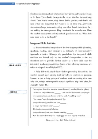 37 The Communicative Approach
Students must think about which choice they prefer and what they want
to do there. They should then go to the corner that has the matching
visual. Once in the corner, they should find a partner, and should tell
him or her one thing that they want to do on their trip. After both
students exchange information, they raise their hands to indicate they
are looking for a new partner. They can do this for several turns. Then
the teacher can stop the activity and ask questions such as, “What does
Jane want to do at the beach?”
Integrated Skills Activities
As discussed earlier, integration of the four language skills (listening,
speaking, reading, and writing) is a hallmark of Communicative
Approach activities. Although the possibilities for integrated skills
activities are limited only by the teacher’s imagination, a few are
described here to provide further clarity as to how skills may be
integrated in classroom activities. Some of the following examples are
taken or adapted from Wright (1997).
A Fairy Tale with a Hole in It—Before presenting this activity, the
teacher should have already told fairytales to students in previous
lessons. In this activity, groups of students work on creating their own
fairy tale, using a written partial story as a guide to help them. (See, for
example, Figure 11.)
Once upon a time there was a/an (main character) who lived in a/an (place).
He/she was very sad because ______. Then one day he/she met a/an (magic
person/animal/monster of some sort) who said, “Can I help you?”
“Yes, please,” said the (main character). The
(magic character) gave him/her a/an ______
(a magic object) and said, “______”
The (main character) did what the
(magic character) said, and the next morning ______
Now the (main character) was very happy and lived happily ever after.
- 教室之角
综合能力的游戏
Figure 11: A Fairy Tale With a Hole in It
 