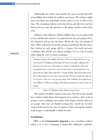 38 The Communicative Approach
Additionally, the teacher may number the spaces and provide a list
of possibilities from which the students can choose. The students might
then write their own, individual version, and act it out or tell it to the
class. The remaining students in the class listen, and after the story has
been acted out, may ask questions to the group members about their
story.
Dialogue with a Dragon—Tell the children that you are going to tell
a story and that they must be very quiet because they are going to leave
the classroom and go into the forest. Divide the class into groups of
three. (They will need to be in these groups immediately after the story.)
One student in each group will be a dragon. Pre-teach necessary
vocabulary, then tell the story shown in Figure 12. Use a lot of visuals
while telling the story to connect meaning.
A dragon is lying in the middle of the forest. He is not asleep, but his eyes are
closed and he is thinking and listening. He hears two people walking in the
forest, between the trees. The people are trying to walk quietly. They look
around the forest—at the trees, up at the sky, down at the ground. It is very
quiet and very dark. The people have a strange feeling. They feel a little scared.
One of the people sees two sticks on the ground. The person picks the stick up;
it is not just a stick, it is a very special, magic stick! Suddenly, the people hear a
noise. What is it? They see a dragon. The dragon opens his eyes and sees the two
people.
The students should be curious at this point. Now the teacher should
have students think about what happens next, and have them work in
groups to write a dialogue, one student is the dragon, and the other two
are people. After they are finished writing, they should act out their
version of the story for the class. A variation of this is having the students
work in pairs or individually to finish the story.
Conclusions
CLT, or the Communicative Approach is not a teaching method;
rather, it is a view of language teaching that emphasizes authentic,
- 和龙的对话
Figure 12: Dialogue with a Dragon Story Starter
 