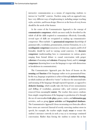 39 The Communicative Approach
interactive communication as a means of empowering students to
interact in “real life” contexts. Teachers using such an approach may
have very different ways of implementing it, including unique teaching
styles, activities, and lesson design. However at the focus of every lesson
should be the needs of the learner.
At the center of the Communicative Approach is the concept of
communicative competence, which can most easily be described as the
whole of all the skills required to communicate effectively. Generally,
several types of skills are recognized as making up communicative
competence. These include: 1.) grammatical competence (knowledge of
grammar rules, vocabulary, pronunciation, sentence formation, etc.), 2.)
sociolinguistic competence (awareness of what tone, register, and level of
formality should be used in varying social contexts), 3.) discourse
competence (understanding how to communicate in various genres
ranging from formal debate to casual conversation with proper
coherence of meaning and cohesion of language form), and 4.) strategic
competence (knowing how to use the language to cope with distractions
or breakdowns in communication).
The Communicative Approach puts the focus of lessons on the
meaning and function of the language rather on its grammatical form.
In this way, language acquisition is achieved through inductive learning,
in which students are allowed to “notice” or discover the structural rules
and meaning of the language through repeated exposure, as opposed to
deductive learning, which usually takes the form of rote memorization
and drilling of vocabulary, grammar rules, and sentence patterns
removed from meaningful context. The teacher then moves students
from simple comprehension of the language to production of it through
the use of contextualized role-plays, games, stories, and information gap
activities, such as group jigsaw activities and biographical databases.
The Communicative Approach’s focus on meaning over form also affects
how errors are corrected. Instead of overtly correcting student errors in
speech, for example, the teacher might simply recast or restate the
student’s utterance correctly in such a way as to encourage continued
conversation. Rather than forcing the student to notice his or her
 