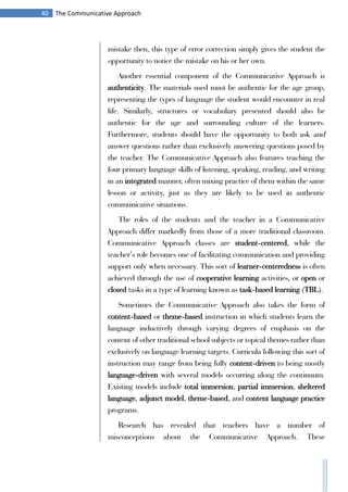40 The Communicative Approach
mistake then, this type of error correction simply gives the student the
opportunity to notice the mistake on his or her own.
Another essential component of the Communicative Approach is
authenticity. The materials used must be authentic for the age group,
representing the types of language the student would encounter in real
life. Similarly, structures or vocabulary presented should also be
authentic for the age and surrounding culture of the learners.
Furthermore, students should have the opportunity to both ask and
answer questions rather than exclusively answering questions posed by
the teacher. The Communicative Approach also features teaching the
four primary language skills of listening, speaking, reading, and writing
in an integrated manner, often mixing practice of them within the same
lesson or activity, just as they are likely to be used in authentic
communicative situations.
The roles of the students and the teacher in a Communicative
Approach differ markedly from those of a more traditional classroom.
Communicative Approach classes are student-centered, while the
teacher’s role becomes one of facilitating communication and providing
support only when necessary. This sort of learner-centeredness is often
achieved through the use of cooperative learning activities, or open or
closed tasks in a type of learning known as task-based learning (TBL).
Sometimes the Communicative Approach also takes the form of
content-based or theme-based instruction in which students learn the
language inductively through varying degrees of emphasis on the
content of other traditional school subjects or topical themes rather than
exclusively on language learning targets. Curricula following this sort of
instruction may range from being fully content-driven to being mostly
language-driven with several models occurring along the continuum.
Existing models include total immersion, partial immersion, sheltered
language, adjunct model, theme-based, and content language practice
programs.
Research has revealed that teachers have a number of
misconceptions about the Communicative Approach. These
 