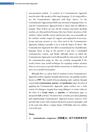 41 The Communicative Approach
misconceptions include: 1.) teachers of a Communicative Approach
must be native-like speakers of the target language; 2.) it is impossible to
use the Communicative Approach with large classes; 3.) the
Communicative Approach precludes any attention to language form; 4.)
and the Communicative Approach leads to classes that are difficult to
manage. None of these are true. On the contrary, non-native speaking
teachers are often preferred because they have better awareness of the
student’s culture and life context and because they can occasionally use
the students’ mother tongue for support and explanation if necessary.
Group and pair practice is very often used in the Communicative
Approach, making it possible to use it with the largest of classes. The
Communicative Approach does allow occasional practice of problematic
language forms so long as the practice is put into a meaningful
communicative context, and finally, although classes in which the
Communicative Approach is used will naturally be a bit noisier due to all
the communication going on, they are certainly manageable if the
teacher learns some useful techniques for regaining student attention
when it is necessary to provide further instructions or clarification or to
move on to another lesson phase.
Although there is a great deal of variation in how Communicative
Approach teachers organize and plan their lessons, one popular model is
known as PPP. This model of lesson planning takes students through
contextualized presentation, practice, and production stages. In terms of
applying the Communicative Approach, again teachers use a wide
variety of techniques, ranging from using dialogues, to stories (often in
the form of a Gouin series), to episodes, to information gaps, to
integrated skills activities. No matter how a teacher goes about planning
and implementing Communicative Approach lessons, however, CLT
provides him or her with a framework based on proven principles, and
at the same time allows a unique degree of flexibility that was seldom
seen in the past.
Notes
1) communicative competence (交际能力): 指不仅能够使用语
 