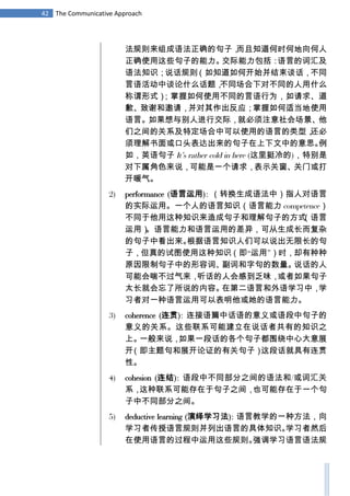 42 The Communicative Approach
法规则来组成语法正确的句子，而且知道何时何地向何人
正确使用这些句子的能力。交际能力包括：语言的词汇及
语法知识；说话规则（如知道如何开始并结束谈话，不同
言语活动中谈论什么话题，不同场合下对不同的人用什么
称谓形式）；掌握如何使用不同的言语行为，如请求、道
歉、致谢和邀请，并对其作出反应；掌握如何适当地使用
语言。如果想与别人进行交际，就必须注意社会场景、他
们之间的关系及特定场合中可以使用的语言的类型，还必
须理解书面或口头表达出来的句子在上下文中的意思。例
如，英语句子 It’s rather cold in here (这里挺冷的)，特别是
对下属角色来说，可能是一个请求，表示关窗、关门或打
开暖气。
2) performance (语言运用): （转换生成语法中）指人对语言
的实际运用。一个人的语言知识（语言能力 competence）
不同于他用这种知识来造成句子和理解句子的方式（语言
运用）。语言能力和语言运用的差异，可从生成长而复杂
的句子中看出来。根据语言知识人们可以说出无限长的句
子，但真的试图使用这种知识（即“运用”）时，却有种种
原因限制句子中的形容词、副词和字句的数量。说话的人
可能会喘不过气来，听话的人会感到乏味，或者如果句子
太长就会忘了所说的内容。在第二语言和外语学习中，学
习者对一种语言运用可以表明他或她的语言能力。
3) coherence (连贯): 连接语篇中话语的意义或语段中句子的
意义的关系。这些联系可能建立在说话者共有的知识之
上。一般来说，如果一段话的各个句子都围绕中心大意展
开（即主题句和展开论证的有关句子）这段话就具有连贯
性。
4) cohesion (连结): 语段中不同部分之间的语法和/或词汇关
系，这种联系可能存在于句子之间，也可能存在于一个句
子中不同部分之间。
5) deductive learning (演绎学习法): 语言教学的一种方法，向
学习者传授语言规则并列出语言的具体知识。学习者然后
在使用语言的过程中运用这些规则。强调学习语言语法规
 