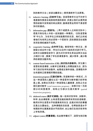 43 The Communicative Approach
则的教学方法（如语法翻译法）使用演绎学习法原理。
6) inductive learning (归纳学习法): 该语言教学方法不向学习
者直接传授语法或其他类型的规则，而是让他们从使用语
言的经验中发现或归纳出规则，强调语言运用而不是语言
知识的描述。
7) information gap (信息沟): （两个或更多人之间的交际中）
信息只有在场人中的一些知道的一种情形。“交际语言教
学”中认为，为在学生之间创造真实的交流，他们之间或
者他们与老师之间必须有一个信息沟，否则课堂活动或联
系将变得机械和不自然。
8) cooperative learning (合作学习法): 教和学的一种方法，把
班级分成合作小组，学生们以合作小组的形式进行学习。
这种方法能够促进学习，因为对许多学生来说这种方法压
力相对小些；提高了学生的课堂参与；减少竞争；减少教
师的课堂支配作用。
9) content-based instruction (CBI) (知识性内容教学): 作为第二
语言的英语课程，以教学正规课堂上所需技能为主，即为
学习知识性学科如数学、地理或生物作准备。该课程向学
生传授转正规课程所需的技能。
immersion program (沉浸式教学): 双语教学的一种形式，只
说一种语言的儿童在以另一种语言作为教学媒介的学校
里上课。如果全天用另一种语言给儿童授课，则称之为全
部沉浸式教学 (total immersion program)；如果只在一天的
部分时间里使用，则称之为部分沉浸式教学 (partial
immersion program)。
10) sheltered course (保护式课程): 指一些知识性学科，如数学、
科学、社会课程等，让有语言技能的教师采用目的语教授，
教师对学生语言水平的提高有所关注，但是对知识的掌握
还是占主要地位。 这种课程的目的是，在帮助英语水平
有限的学生提高英语水平的同时，也让他们在知识性学科
上学有所得。
11) adjunct course (附属课程): 在此教学模式下，语言与知识教
 