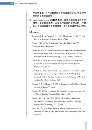 44 The Communicative Approach
学同样重要，有两位教师分别教授语言和知识，学生所学
受到两位教师的评估。
12) theme-based course (主题式课程): 该课程的主要目的为发
展学习者目的语能力，而知识作为目的语学习的一种媒
介。主体的选择应具有趣味性，并与学习者的年龄相符。
References
Bachman, L. F., & Palmer, A. S. (1990). The construct of the FSI Oral
Interview. Language Learning, 31(1), 67-86.
Brown, H. D. (2001). Teaching by Principles. White Plains, NY:
Addison-Wesley Longman.
Canale, M. (1983). From communicative competence to communicative
language pedagogy. In J. C. Richards and R. W. Schmidt (Eds.).
Language and Communication (pp. 1-27). London: Longman.
Canale, M. & Swain, M. (1980). Theoretical bases of communicative
approaches to second language teaching and testing. Applied
Linguistics, 3, 29-59.
Carroll, J. B. (1972). Fundamental considerations in testing for English
language proficiency of foreign students. In H. B. Allen & R. N.
Campbell (Eds.), Teaching English as a second language: A book of
readings. New York: McGraw-Hill.
Curtain, H. & Dahlberg, C. A. (2004). Languages and children: Making
the match. Boston: Pearson.
Doughty, C. (2000). Negotiating the linguistic environment. University
of Hawaii Working Papers in ESL, 18(2), 47-85.
Doughty, C. J., & Long, M. H. (2003). Optimal psycholinguistic
environments for distance foreign language learning. Language
Learning and Technology 7(3). 50-80.
Eskey, D. (1997). Syllabus design in content-based instruction, In D.
Brinton & M. Snow (Eds.). The content-based classroom. New York:
Longman.
 