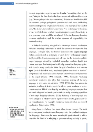 5 The Communicative Approach
present progressive tense is used to describe “something that we do
now,” despite the fact that it also has a variety of additional functions
(e.g., We are going to the store tomorrow.) The teacher would then drill
the students; perhaps giving them pronouns and verb stems and having
them to make present progressive sentences. (For example, if the teacher
says, “he study”, the students would reply, “He is studying.”) This may
or may not be followed by a brief application process, and the next day a
new grammar point would be introduced. Deductive language learning
becomes mechanical, and the teacher assumes all responsibility for
student learning.
In inductive teaching, the goal is to encourage learners to discover
rules and meanings themselves, in much the same way we learn our first
language. To begin with, the teacher introduces the target language
within a context such as a dialogue or short story. The language sample
itself should be clear, interesting, and relevant for the students, and the
target language should be included naturally; teachers should not
choose a sample that is designed artificially around the language point,
as is done in many textbooks. Since the goal of the lesson is to convert
input (what is heard or read) into intake (what is retained in learners’
competence) it is essential to direct learners’ attention to specific features
of the input (Smith, 1993, Schmidt, 1990). Schmidt’s “noticing
hypothesis” reinforces this idea that conscious noticing of the new
language is necessary for retention (1990, 1995). For this reason, in
inductive teaching, it is the teacher’s role to guide students to notice
certain aspects. This is best done by introducing language samples that
are motivating and authentic, yet include naturally occurring repetition
of the target language (Brown, 2001). Saliency of the language also
plays a big role in whether or not input becomes intake, particularly so
for young learners. For example, contracted forms are often not noticed
by children (Gabrielatos, 1994).
Many, however, believe that input alone is not enough. The next
important phase is using the new language. After the teacher introduces
the language, there must be some meaningful application of it, which
can take the form of a role-play, a problem-solving activity, a game,
input
(语言输入)
intake
(语言吸收)
目的语的运用
- 教师采用多种形式的
语言运用活动，与实
际生活紧密联系
- 学习者使用目的语进
行交际
 