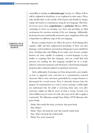 6 The Communicative Approach
storytelling or writing, an information gap5
activity, etc. (Many of these
will be explained in detail later or are explained in other units.) These
tasks should relate to the real life of the learner and should, by design,
require the learner to communicate using the new language. Therefore,
the lesson moves from comprehension to production (Brown, 2001),
continuing its focus on meaning over form and providing an ideal
environment for conscious noticing of the new language. Additionally,
the learner becomes intrinsically motivated, since completion of the task
is dependent on sufficient usage of the new language.
Because younger learners are still in the process of developing their
cognitive skills and lack sophisticated knowledge of their own first
language, such an inductive presentation of language is most suitable for
them. Teaching rules and drilling do not make sense because younger
learners are more capable of acquiring a second language in ways
similar to acquiring their first language, and one would find such
practices for teaching the first language uncalled for. As a result,
inductive immersion programs and elementary school foreign language
programs place minimal emphasis on grammar instruction.
Such a philosophy of meaning over form also provides some insights
on how to approach error correction in a communicative-centered
classroom. Direct error correction, particularly for younger learners, is
discouraged for several reasons. First, it obviously detracts from the
purpose of communication as a tool to convey meaning. A child might
not understand why the adult is correcting them and, even after
correction, might not fully be aware of what is wrong. Second, even
when children may be aware of a rule, they may not be able to apply it
consistently. The following example from Slobin (1978) illustrates this
point clearly:
Heida: She readed the book, you know, that green book.
Dan: Hmm?
Heida: That’s the book she read. She read the whole book.
Dan: That’s the book she readed, huh?
Heida: Yea, read! (annoyed)
归纳教学和小学外语
教学项目极少采用
语法教学法
 