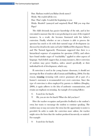 7 The Communicative Approach
Dan: Barbara readed you Babar (book name)?
Heida: She readed all the rest.
Dan: That’s right. I readed the beginning to you.
Heida: Readed? (annoyed and surprised) Read! Will you stop that
Papa?
The child obviously has passive knowledge of the rule, and in her
own mind is unaware that she is not producing it in some of the required
instances. As a result, she becomes frustrated with her father’s
correction. Finally, whether or not a learner is able to process the
question has much to do with their natural stage of development (as
discussed in detail in the units on Early Childhood Development Theory
and The Natural Approach). Pienemann suggested that there is a
hierarchical sequence of acquisition for questions (1985), and others
have found similar stages of “teachability” applied to other aspects of
language. Such beliefs suggest that, in many instances, direct correction
of students may prove fruitless, unless aimed specifically at their
individual levels of development, which vary.
If correction is used in the young learner classroom, it should not
interrupt the flow of student talk (Curtain and Dahlberg, 2004). For this
reason, recasting (restating with correct grammar) all or part of a
learner’s statement is recommended over overt correction. Since this
type of correction is often employed by parents to children (Doughty,
2000), it again adheres to the idea of authentic communication, and
retains an emphasis on meaning. An example of recasting follows:
S: I eated rice for lunch.
T: Oh, you ate rice for lunch? What else did you have?
Here the teacher recognizes and provides feedback to the student’s
error, but wants to encourage the student to continue speaking. The
student may or may not notice the error, but the opportunity to notice is
provided. In order to make the correction more salient, the teacher
might stress the form that the student produced incorrectly or omitted.
For example:
S: I eated rice for lunch.
 