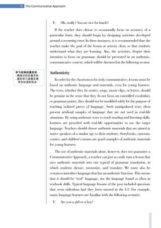 8 The Communicative Approach
T: Oh, really? You ate rice for lunch?
If the teacher does choose to occasionally focus on accuracy of a
particular form, they should begin by designing activities developed
around a recurring error. In these instances, it is recommended that the
teacher make the goal of the lesson or activity clear, so that students
understand what they are learning. Also, the activities, despite their
intention to focus on grammar, should be presented in an authentic,
communicative context, which will be discussed in the following section.
Authenticity
In order for the classroom to be truly communicative, lessons must be
based on authentic language and materials, even for young learners.
The texts, whether they be stories, songs, movie clips, or letters, should
be genuine in the sense that they do not focus on controlled vocabulary
or grammar points; they should not be modified solely for the purpose of
teaching isolated pieces of language. Such manipulated texts often
present artificial samples of language that are not used in real-life
situations. By using authentic texts to teach reading and listening skills,
learners are provided with real-life opportunities to use the target
language. Teachers should choose authentic materials that are aimed at
native speakers of a similar age to their students. Storybooks, cartoons,
comics, and children’s menus are good examples of authentic materials
for young learners.
The use of authentic materials alone, however, does not guarantee a
Communicative Approach; a teacher can just as easily turn a lesson that
uses authentic materials into one typical of grammar translation, in
which students dictate, memorize, and translate. We must also be
certain to introduce language that has an authentic function. This means
that it should be “real” language, not the language found so often in
textbook drills. Typical language lessons of the past included questions
that seem ridiculous had they been uttered in the L1. For example,
many language learners are familiar with the following scenario:
T: Are you a girl or a boy?
学习材料的真实性
- 确保交际的真实性
- 提供学习者真实使
用目标语的机会
 
