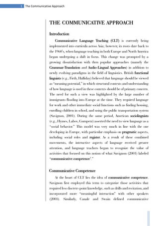 1 The Communicative Approach
THE COMMUNICATIVE APPROACH
Introduction
Communicative Language Teaching (CLT) is currently being
implemented into curricula across Asia; however, its roots date back to
the 1960’s, when language teaching in both Europe and North America
began undergoing a shift in focus. This change was prompted by a
growing dissatisfaction with then popular approaches (namely the
Grammar-Translation and Audio-Lingual Approaches) in addition to
newly evolving paradigms in the field of linguistics. British functional
linguists (e.g., Firth, Halliday) believed that language should be viewed
as “meaning potential,” in which structural contexts and understanding
of how language is used in these contexts should be of primary concern.
The need for such a view was highlighted by the large number of
immigrants flooding into Europe at the time. They required language
for work and other immediate social functions such as finding housing,
enrolling children in school, and using the public transportation system
(Savignon, 2001). During the same period, American sociolinguists
(e.g., Hymes, Labov, Gumperz) asserted the need to view language as a
“social behavior.” This model was very much in line with the one
developing in Europe, with particular emphasis on pragmatic aspects,
including social roles and register. As a result of these combined
movements, the interactive aspects of language received greater
attention, and language teachers began to recognize the value of
activities that focused on this notion of what Savignon (2001) labeled
“communicative competence1
.”
Communicative Competence
At the heart of CLT lies the idea of communicative competence.
Savignon first employed this term to categorize those activities that
required less discrete-point knowledge, such as drills and recitation, and
incorporated more “meaningful interaction” with other speakers
(2001). Similarly, Canale and Swain defined communicative
 