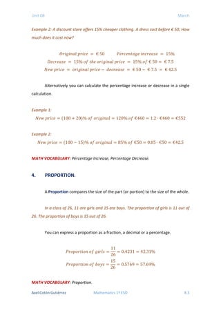 Unit 08 March
Example 2: A discount store offers 15% cheaper clothing. A dress cost before € 50, How
much does it cost now?
𝑂𝑂𝑂𝑂𝑂𝑂 𝑂𝑂𝑂𝑂𝑂𝑂𝑂𝑂𝑂𝑂 𝑝𝑝𝑝𝑝𝑝𝑝𝑝𝑝𝑝𝑝 = € 50 𝑃𝑃𝑃𝑃𝑃𝑃𝑃𝑃𝑃𝑃𝑃𝑃𝑃𝑃𝑃𝑃𝑃𝑃𝑃𝑃 𝑖𝑖𝑖𝑖𝑖𝑖𝑖𝑖𝑖𝑖𝑖𝑖𝑖𝑖𝑖𝑖 = 15%
𝐷𝐷𝑒𝑒𝑐𝑐𝑐𝑐𝑐𝑐𝑐𝑐𝑐𝑐𝑐𝑐 = 15% 𝑜𝑜𝑜𝑜 𝑡𝑡ℎ𝑒𝑒 𝑜𝑜𝑜𝑜𝑜𝑜𝑜𝑜𝑜𝑜𝑜𝑜𝑜𝑜𝑜𝑜 𝑝𝑝𝑝𝑝𝑝𝑝𝑝𝑝𝑝𝑝 = 15% 𝑜𝑜𝑜𝑜 € 50 = € 7.5
𝑁𝑁𝑁𝑁𝑁𝑁 𝑝𝑝𝑝𝑝𝑝𝑝𝑝𝑝𝑝𝑝 = 𝑜𝑜𝑜𝑜𝑜𝑜𝑜𝑜𝑜𝑜𝑜𝑜𝑜𝑜𝑜𝑜 𝑝𝑝𝑝𝑝𝑝𝑝𝑝𝑝𝑝𝑝 − 𝑑𝑑𝑑𝑑𝑐𝑐𝑐𝑐𝑐𝑐𝑐𝑐𝑐𝑐𝑐𝑐 = € 50 − € 7.5 = € 42.5
Alternatively you can calculate the percentage increase or decrease in a single
calculation.
Example 1:
𝑁𝑁𝑁𝑁𝑁𝑁 𝑝𝑝𝑝𝑝𝑝𝑝𝑝𝑝𝑝𝑝 = (100 + 20)% 𝑜𝑜𝑜𝑜 𝑜𝑜𝑜𝑜𝑜𝑜𝑜𝑜𝑜𝑜𝑜𝑜𝑜𝑜𝑜𝑜 = 120% 𝑜𝑜𝑜𝑜 €460 = 1.2 · €460 = €552
Example 2:
𝑁𝑁𝑁𝑁𝑁𝑁 𝑝𝑝𝑝𝑝𝑝𝑝𝑝𝑝𝑝𝑝 = (100 − 15)% 𝑜𝑜𝑜𝑜 𝑜𝑜𝑜𝑜𝑜𝑜𝑜𝑜𝑜𝑜𝑜𝑜𝑜𝑜𝑜𝑜 = 85% 𝑜𝑜𝑜𝑜 €50 = 0.85 · €50 = €42.5
MATH VOCABULARY: Percentage Increase, Percentage Decrease.
4. PROPORTION.
A Proportion compares the size of the part (or portion) to the size of the whole.
In a class of 26, 11 are girls and 15 are boys. The proportion of girls is 11 out of
26. The proportion of boys is 15 out of 26.
You can express a proportion as a fraction, a decimal or a percentage.
𝑃𝑃𝑟𝑟𝑟𝑟𝑟𝑟𝑟𝑟𝑟𝑟𝑟𝑟𝑟𝑟𝑟𝑟𝑟𝑟 𝑜𝑜𝑓𝑓 𝑔𝑔𝑖𝑖𝑖𝑖𝑖𝑖𝑖𝑖 =
11
26
= 0.4231 = 42.31%
𝑃𝑃𝑟𝑟𝑟𝑟𝑟𝑟𝑟𝑟𝑟𝑟𝑟𝑟𝑟𝑟𝑟𝑟𝑟𝑟 𝑜𝑜𝑓𝑓 𝑏𝑏𝑏𝑏𝑏𝑏𝑏𝑏 =
15
26
= 0.5769 = 57.69%
MATH VOCABULARY: Proportion.
Axel Cotón Gutiérrez Mathematics 1º ESO 8.3
 