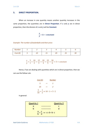Unit 08 March
5. DIRECT PROPORTION.
When an increase in one quantity means another quantity increases in the
same proportion, the quantities are in Direct Proportion. If 𝒙𝒙 and 𝒚𝒚 are in direct
proportion, then the division of 𝒙𝒙 and 𝒚𝒚 will be Constant:
𝒙𝒙
𝒚𝒚
= 𝒌𝒌 = 𝒄𝒄𝒄𝒄𝒄𝒄𝒄𝒄𝒄𝒄𝒄𝒄𝒄𝒄𝒄𝒄
Example: The number of basketballs and their price:
Number 1 2 3 4 5 6
Cost (€) 5 10 15 20 25 30
𝑥𝑥
𝑦𝑦
=
5
1
=
10
2
=
15
3
=
20
4
=
25
5
=
30
6
= 5 = 𝑐𝑐𝑐𝑐𝑐𝑐𝑐𝑐𝑐𝑐𝑐𝑐𝑐𝑐𝑐𝑐
Hence, if we are dealing with quantities which are in direct proportion, then we
can use the follow rule:
Cost (€) Number
5 → 1
10 → 2
5
10
=
1
2
⇒ 10 ∙ 1 = 5 ∙ 2
In general:
Axel Cotón Gutiérrez Mathematics 1º ESO 8.4
 