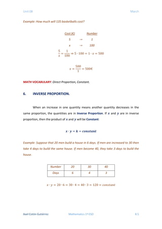 Unit 08 March
Example: How much will 135 basketballs cost?
Cost (€) Number
5 → 1
x → 100
5
𝑥𝑥
=
1
100
⇒ 5 ∙ 100 = 1 ∙ 𝑥𝑥 = 500
𝑥𝑥 =
500
1
= 500€
MATH VOCABULARY: Direct Proportion, Constant.
6. INVERSE PROPORTION.
When an increase in one quantity means another quantity decreases in the
same proportion, the quantities are in Inverse Proportion. If 𝒙𝒙 and 𝒚𝒚 are in inverse
proportion, then the product of 𝒙𝒙 and 𝒚𝒚 will be Constant:
𝒙𝒙 ∙ 𝒚𝒚 = 𝒌𝒌 = 𝒄𝒄𝒄𝒄𝒄𝒄𝒄𝒄𝒄𝒄𝒄𝒄𝒄𝒄𝒄𝒄
Example: Suppose that 20 men build a house in 6 days. If men are increased to 30 then
take 4 days to build the same house. If men become 40, they take 3 days to build the
house.
Number 20 30 40
Days 6 4 3
𝑥𝑥 ∙ 𝑦𝑦 = 20 ∙ 6 = 30 ∙ 4 = 40 ∙ 3 = 120 = 𝑐𝑐𝑐𝑐𝑐𝑐𝑐𝑐𝑐𝑐𝑐𝑐𝑐𝑐𝑐𝑐
Axel Cotón Gutiérrez Mathematics 1º ESO 8.5
 