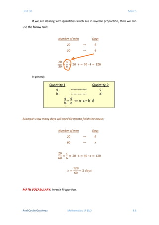 Unit 08 March
If we are dealing with quantities which are in inverse proportion, then we can
use the follow rule:
Number of men Days
20 → 6
30 → 4
20
30
=
4
6
⇒ 20 ∙ 6 = 30 ∙ 4 = 120
In general:
Example: How many days will need 60 men to finish the house:
Number of men Days
20 → 6
60 → x
20
60
=
𝑥𝑥
6
⇒ 20 ∙ 6 = 60 ∙ 𝑥𝑥 = 120
𝑥𝑥 =
120
60
= 2 𝑑𝑑𝑎𝑎𝑎𝑎𝑎𝑎
MATH VOCABULARY: Inverse Proportion.
Axel Cotón Gutiérrez Mathematics 1º ESO 8.6
 