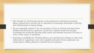 • The founder of what became known as the progressive education movement,
Dewey argued that it was the job of education to encourage individuals to develop
their full potential as human beings.
• He was especially critical of the rote learning of facts in schools and argued that
children should learn by experience. In this way students would not just gain
knowledge but would also develop skills, habits and attitudes necessary for them to
solve a wide variety of problems.
• Experience and Reflective Thinking Dewey was careful in his writings to make clear
what kinds of experiences were most valuable and useful. Some experiences are
merely passive affairs, pleasant or painful but not educative.
 
