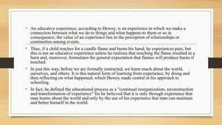 • An educative experience, according to Dewey, is an experience in which we make a
connection between what we do to things and what happens to them or us in
consequence; the value of an experience lies in the perception of relationships or
continuities among events.
• Thus, if a child reaches for a candle flame and burns his hand, he experiences pain, but
this is not an educative experience unless he realizes that touching the flame resulted in a
burn and, moreover, formulates the general expectation that flames will produce burns if
touched.
• In just this way, before we are formally instructed, we learn much about the world,
ourselves, and others. It is this natural form of learning from experience, by doing and
then reflecting on what happened, which Dewey made central in his approach to
schooling.
• In fact, he defined the educational process as a "continual reorganization, reconstruction
and transformation of experience" for he believed that it is only through experience that
man learns about the world and only by the use of his experience that man can maintain
and better himself in the world.
 