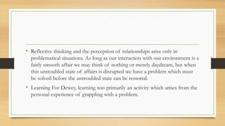 • Reflective thinking and the perception of relationships arise only in
problematical situations. As long as our interaction with our environment is a
fairly smooth affair we may think of nothing or merely daydream, but when
this untroubled state of affairs is disrupted we have a problem which must
be solved before the untroubled state can be restored.
• Learning For Dewey, learning was primarily an activity which arises from the
personal experience of grappling with a problem.
 