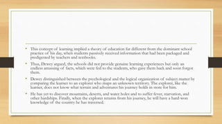• This concept of learning implied a theory of education far different from the dominant school
practice of his day, when students passively received information that had been packaged and
predigested by teachers and textbooks.
• Thus, Dewey argued, the schools did not provide genuine learning experiences but only an
endless amassing of facts, which were fed to the students, who gave them back and soon forgot
them.
• Dewey distinguished between the psychological and the logical organization of subject matter by
comparing the learner to an explorer who maps an unknown territory. The explorer, like the
learner, does not know what terrain and adventures his journey holds in store for him.
• He has yet to discover mountains, deserts, and water holes and to suffer fever, starvation, and
other hardships. Finally, when the explorer returns from his journey, he will have a hard-won
knowledge of the country he has traversed.
 
