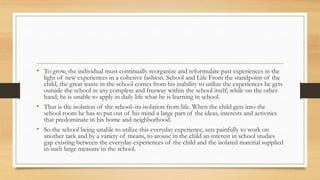 • To grow, the individual must continually reorganize and reformulate past experiences in the
light of new experiences in a cohesive fashion. School and Life From the standpoint of the
child, the great waste in the school comes from his inability to utilize the experiences he gets
outside the school in any complete and freeway within the school itself; while on the other
hand, he is unable to apply in daily life what he is learning in school.
• That is the isolation of the school–its isolation from life. When the child gets into the
school room he has to put out of his mind a large part of the ideas, interests and activities
that predominate in his home and neighborhood.
• So the school being unable to utilize this everyday experience, sets painfully to work on
another tack and by a variety of means, to arouse in the child an interest in school studies
gap existing between the everyday experiences of the child and the isolated material supplied
in such large measure in the school.
 