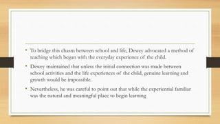 • To bridge this chasm between school and life, Dewey advocated a method of
teaching which began with the everyday experience of the child.
• Dewey maintained that unless the initial connection was made between
school activities and the life experiences of the child, genuine learning and
growth would be impossible.
• Nevertheless, he was careful to point out that while the experiential familiar
was the natural and meaningful place to begin learning
 