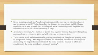 • It was more importantly the "intellectual starting point for moving out into the unknown
and not an end in itself". To further reduce the distance between school and life, Dewey
urged that the school be made into an embryonic social community which simplified but
resembled the social life of the community at large.
• A society, he reasoned, "is a number of people held together because they are working along
common lines, in a common spirit, and with reference to common aims.
• The common needs and aims demand a growing interchange of thought and growing unity
of sympathetic feeling." The tragic weakness of the schools of his time was that they were
endeavoring "to prepare future members of the social order in a medium in which the
conditions of the social spirit [were] eminently wanting".
 