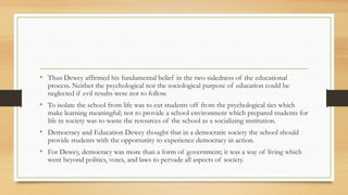 • Thus Dewey affirmed his fundamental belief in the two-sidedness of the educational
process. Neither the psychological nor the sociological purpose of education could be
neglected if evil results were not to follow.
• To isolate the school from life was to cut students off from the psychological ties which
make learning meaningful; not to provide a school environment which prepared students for
life in society was to waste the resources of the school as a socializing institution.
• Democracy and Education Dewey thought that in a democratic society the school should
provide students with the opportunity to experience democracy in action.
• For Dewey, democracy was more than a form of government; it was a way of living which
went beyond politics, votes, and laws to pervade all aspects of society.
 