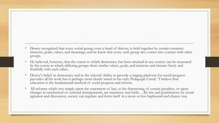 • Dewey recognized that every social group, even a band of thieves, is held together by certain common
interests, goals, values, and meanings, and he knew that every such group also comes into contact with other
groups.
• He believed, however, that the extent to which democracy has been attained in any society can be measured
by the extent to which differing groups share similar values, goals, and interests and interact freely and
fruitfully with each other.
• Dewey's belief in democracy and in the schools' ability to provide a staging platform for social progress
pervades all his work but is perhaps most clearly stated in his early Pedagogic Creed: “I believe that
education is the fundamental method of social progress and reform.
• All reforms which rest simply upon the enactment of law, or the threatening of certain penalties, or upon
changes in mechanical or outward arrangements, are transitory and futile….By law and punishment, by social
agitation and discussion, society can regulate and form itself in a more or less haphazard and chance way.
 