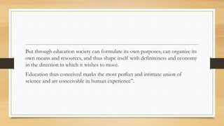 But through education society can formulate its own purposes, can organize its
own means and resources, and thus shape itself with definiteness and economy
in the direction in which it wishes to move.
Education thus conceived marks the most perfect and intimate union of
science and art conceivable in human experience”.
 
