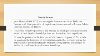 Donald Schon
• John Dewey (1904, 1933) was among the first to write about Reflective
Practice with his exploration of experience, interaction and reflection. Schön,
followed theories of Dewey.
• He defines reflective practice as the practice by which professionals become
aware of their implicit knowledge base and learn from their experience.
• He sets the problem in the first part of the book in chapters 1&2 in which
he questions the limitation of technical rationality that seems to ignore the
importance of problem setting in problem solving activity, which leads to
a crisis of confidence in professional knowledge.
 