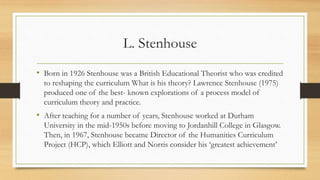 L. Stenhouse
• Born in 1926 Stenhouse was a British Educational Theorist who was credited
to reshaping the curriculum What is his theory? Lawrence Stenhouse (1975)
produced one of the best- known explorations of a process model of
curriculum theory and practice.
• After teaching for a number of years, Stenhouse worked at Durham
University in the mid-1950s before moving to Jordanhill College in Glasgow.
Then, in 1967, Stenhouse became Director of the Humanities Curriculum
Project (HCP), which Elliott and Norris consider his ‘greatest achievement’
 