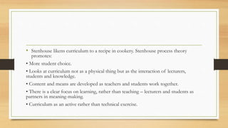 • Stenhouse likens curriculum to a recipe in cookery. Stenhouse process theory
promotes:
• More student choice.
• Looks at curriculum not as a physical thing but as the interaction of lecturers,
students and knowledge.
• Content and means are developed as teachers and students work together.
• There is a clear focus on learning, rather than teaching – lecturers and students as
partners in meaning-making.
• Curriculum as an active rather than technical exercise.
 