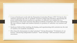 • It was in Stenhouse’s work with the Humanities Curriculum Project (1967-72) that he first
started to question the role of academic research in improving education. Questioning the
power relationship that put teachers in a position of authority over students let to a
questioning of the power structure that placed academic researchers, who were influencing
the ways teachers taught and students learned, in a position of authority over teachers and
schools.
• Stenhouse believed that studying, developing, and experimenting with curricula was the task
of teachers, not academic researchers.
• How does this demonstrate in today's practice? * Group discussions * Evaluation of our
lessons * Promoting Independent Learners * Team meetings * Self-assessment and peer
assessment
 