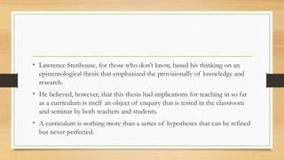 • Lawrence Stenhouse, for those who don’t know, based his thinking on an
epistemological thesis that emphasized the provisionally of knowledge and
research.
• He believed, however, that this thesis had implications for teaching in so far
as a curriculum is itself an object of enquiry that is tested in the classroom
and seminar by both teachers and students.
• A curriculum is nothing more than a series of hypotheses that can be refined
but never perfected.
 