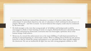 • Consequently, Stenhouse stressed that education is a matter of process rather than the
achievement of prescribed objectives: the aim of education is itself enshrined in the process of
enquiry. Moreover - and this is crucial - he never believed that enquiry could only be conducted
by the most able.
• He held strongly to the view that young people of all abilities and backgrounds could be
encouraged to think of their learning in terms of enquiry. Behind Stenhouse’s educational theory
was a firm and generous democratic conviction that was thoroughly optimistic about what
human beings could achieve.
• Moreover, he viewed this achievement not as the mere fulfilling of individual potential but as
sharing in and participating in a democratic culture. What is striking about Stenhouse the person,
however, is that he found the energy and purpose to try and make these ideas actually happen in
the classroom. He was an intellectual all right, but one with strong pragmatic abilities as well.
 